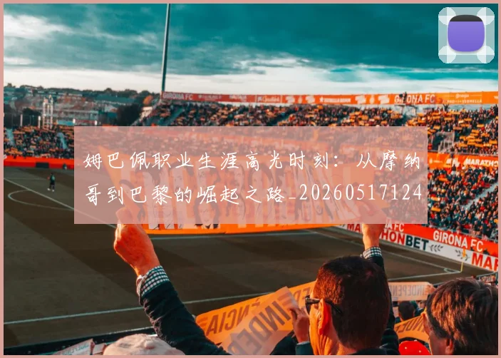 姆巴佩职业生涯高光时刻:从摩纳哥到巴黎的崛起之路_20260517124739